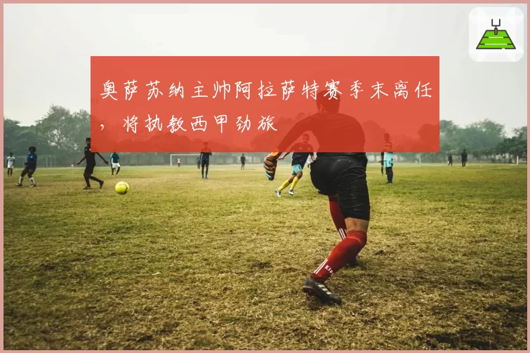 奥萨苏纳主帅阿拉萨特赛季末离任，将执教西甲劲旅