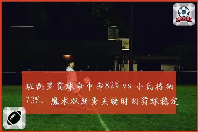 班凯罗罚球命中率82% vs 小瓦格纳73%,魔术双新秀关键时刻罚球稳定性
