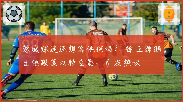 蓉城球迷还想念他俩吗？ 徐正源晒出他跟莱切特合影，引发热议