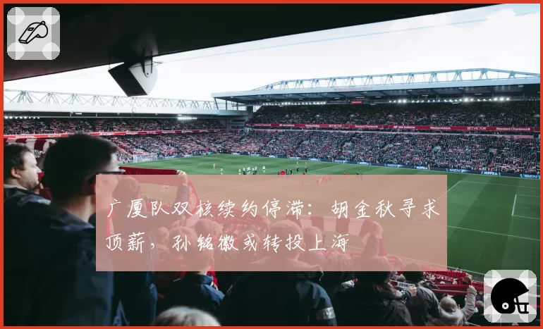 广厦队双核续约停滞：胡金秋寻求顶薪，孙铭徽或转投上海