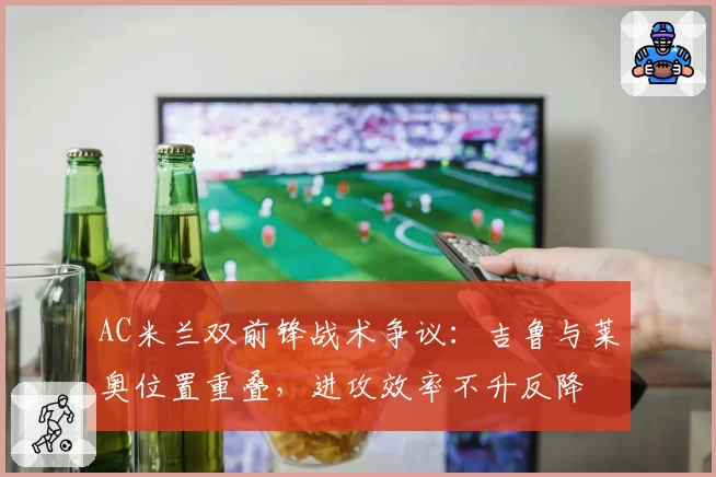 AC米兰双前锋战术争议：吉鲁与莱奥位置重叠，进攻效率不升反降