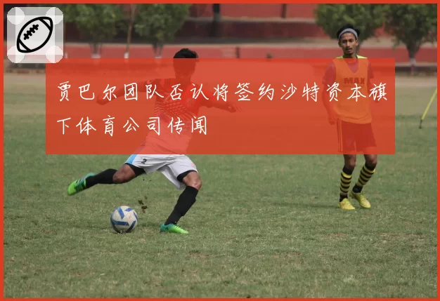 贾巴尔团队否认将签约沙特资本旗下体育公司传闻