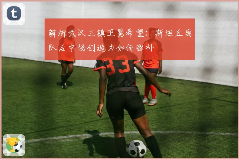 解析武汉三镇卫冕希望：斯坦丘离队后中场创造力如何弥补