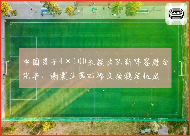 中国男子4×100米接力队新阵容磨合完毕，谢震业第四棒交接稳定性成为破38秒的关键