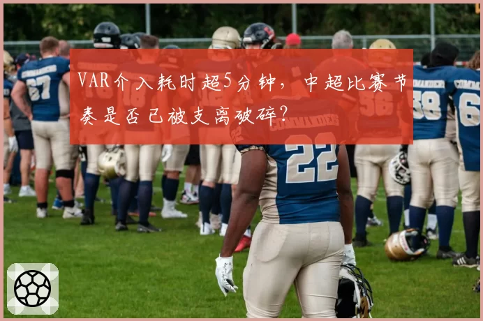 VAR介入耗时超5分钟，中超比赛节奏是否已被支离破碎？