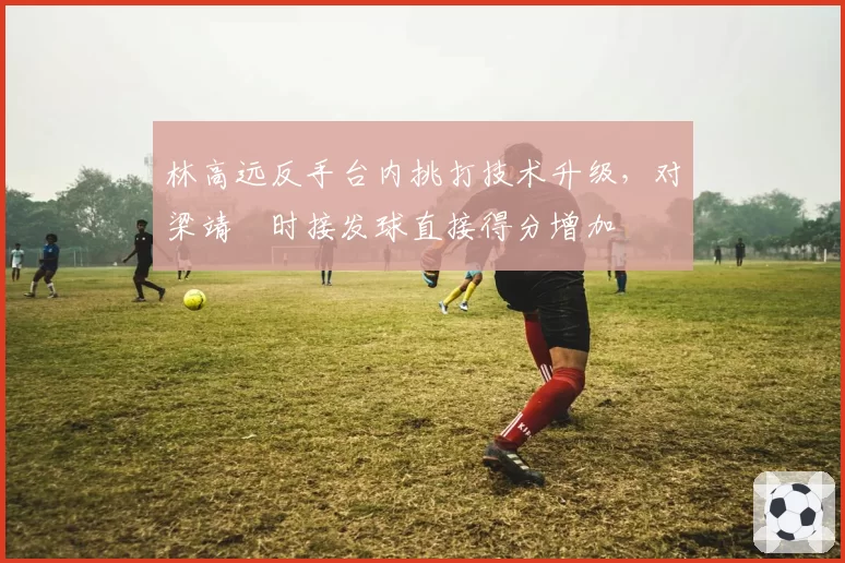 林高远反手台内挑打技术升级,对梁靖崑时接发球直接得分增加