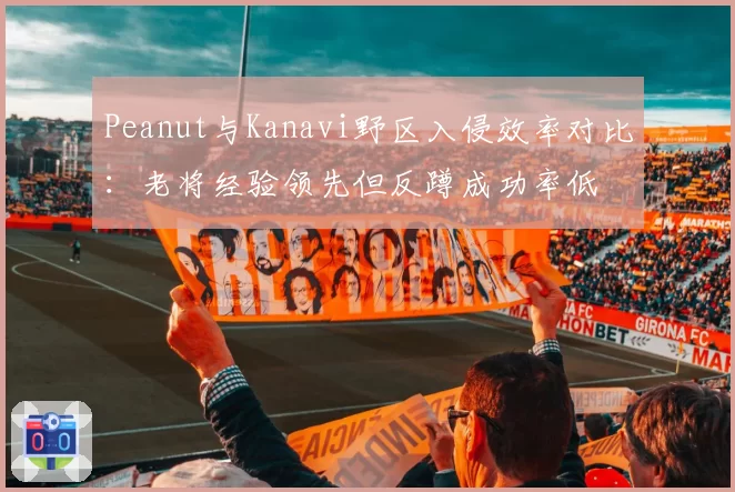 Peanut与Kanavi野区入侵效率对比:老将经验领先但反蹲成功率低
