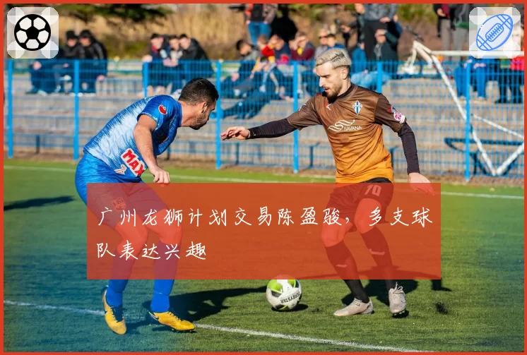 广州龙狮计划交易陈盈骏,多支球队表达兴趣