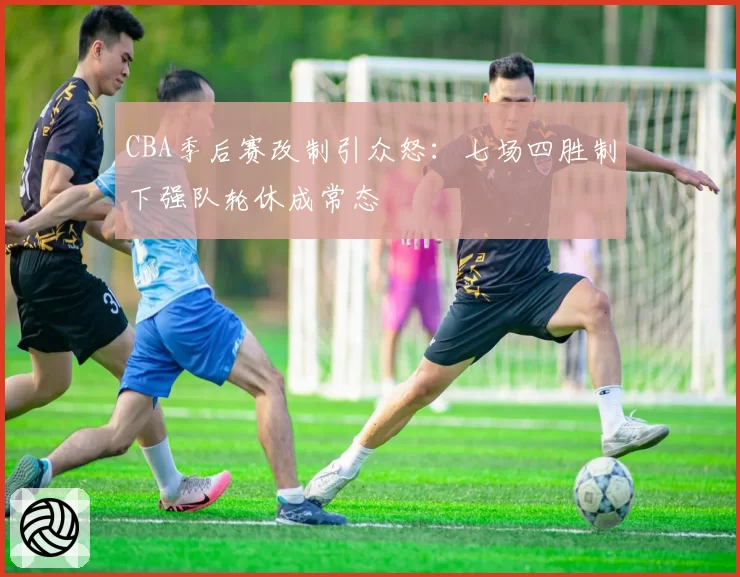 CBA季后赛改制引众怒：七场四胜制下强队轮休成常态