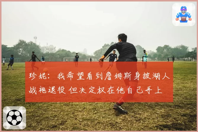 珍妮:我希望看到詹姆斯身披湖人战袍退役 但决定权在他自己手上