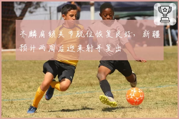 齐麟肩锁关节脱位恢复良好，新疆预计两周后迎来射手复出