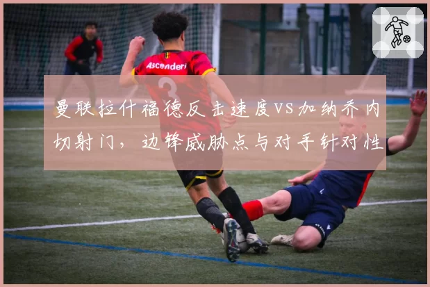 曼联拉什福德反击速度vs加纳乔内切射门,边锋威胁点与对手针对性限制