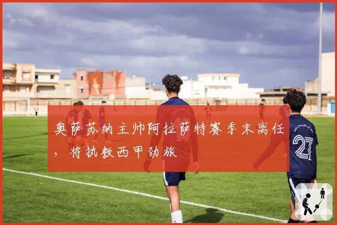 奥萨苏纳主帅阿拉萨特赛季末离任，将执教西甲劲旅