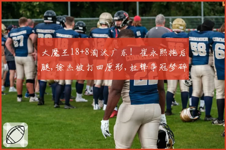 大魔王18+8淘汰广东！崔永熙拖后腿,徐杰被打回原形,杜锋争冠梦碎