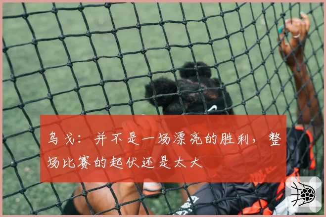 乌戈：并不是一场漂亮的胜利，整场比赛的起伏还是太大