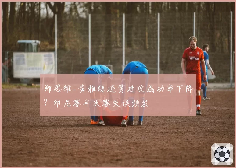 郑思维_黄雅琼连贯进攻成功率下降？印尼赛半决赛失误频发