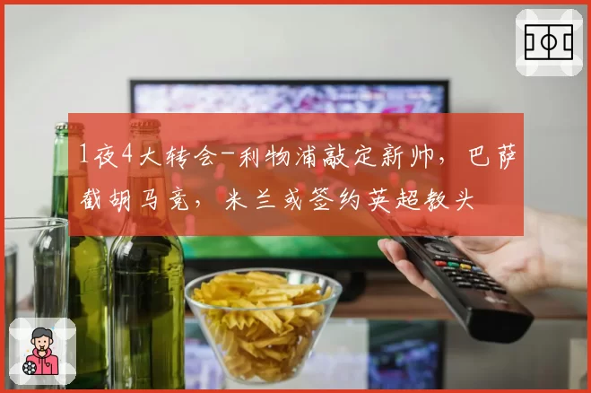 1夜4大转会-利物浦敲定新帅，巴萨截胡马竞，米兰或签约英超教头