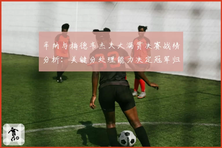 辛纳与梅德韦杰夫大满贯决赛战绩分析：关键分处理能力决定冠军归属？