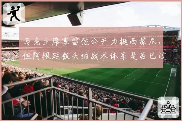 马竞主席塞雷佐公开力挺西蒙尼，但阿根廷教头的战术体系是否已过时？