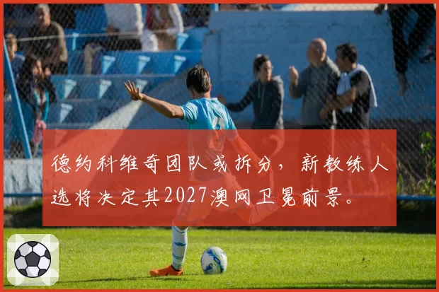 德约科维奇团队或拆分,新教练人选将决定其2027澳网卫冕前景。