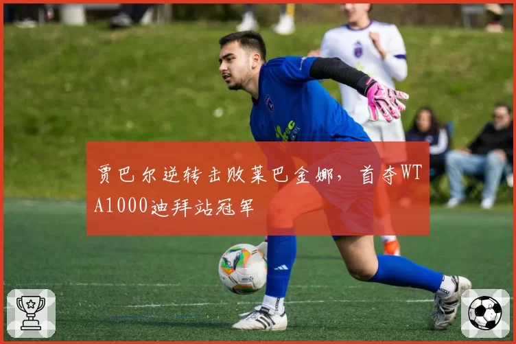 贾巴尔逆转击败莱巴金娜，首夺WTA1000迪拜站冠军