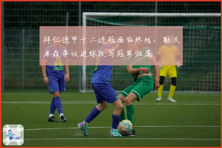 拜仁德甲十二连冠面临终结，勒沃库森争议进球改写冠军归属