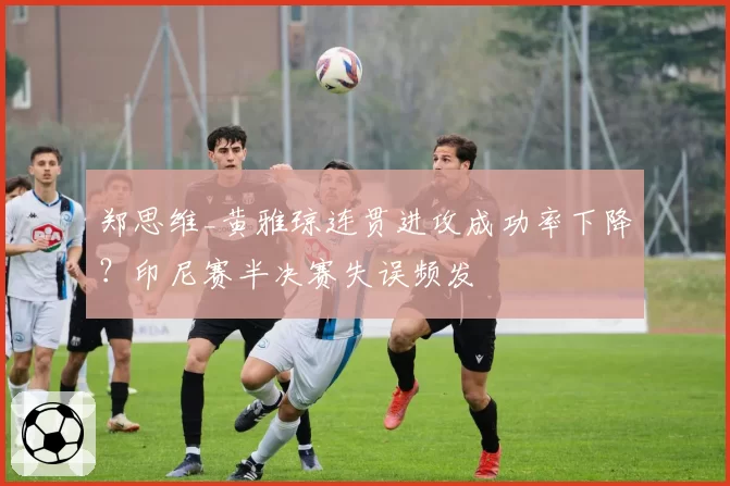 郑思维_黄雅琼连贯进攻成功率下降？印尼赛半决赛失误频发