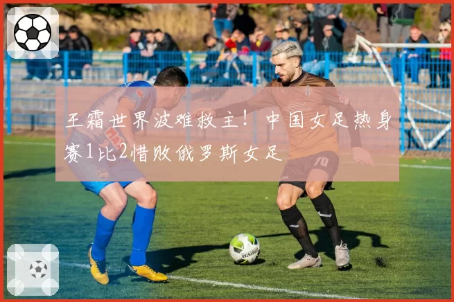 王霜世界波难救主！中国女足热身赛1比2惜败俄罗斯女足