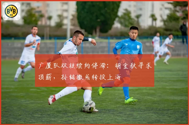 广厦队双核续约停滞：胡金秋寻求顶薪，孙铭徽或转投上海
