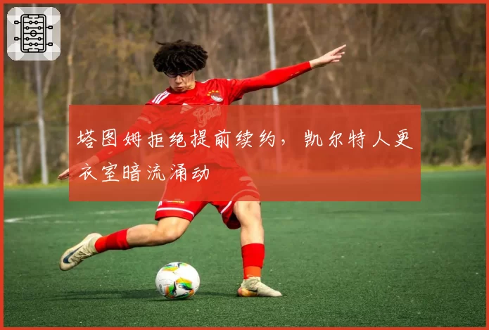 塔图姆拒绝提前续约，凯尔特人更衣室暗流涌动