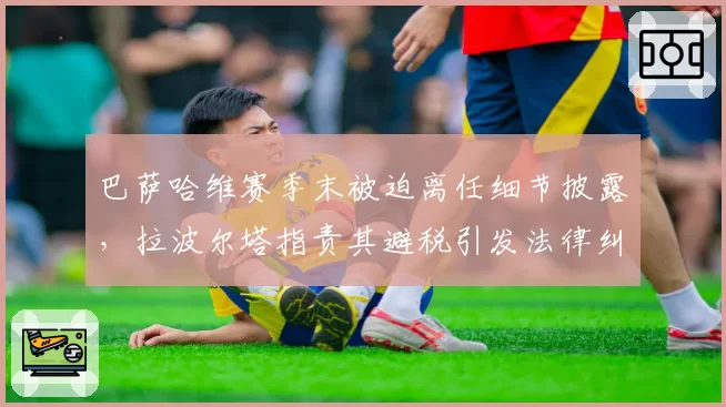 巴萨哈维赛季末被迫离任细节披露,拉波尔塔指责其避税引发法律纠纷