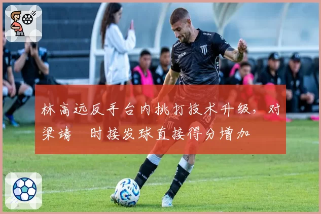 林高远反手台内挑打技术升级,对梁靖崑时接发球直接得分增加