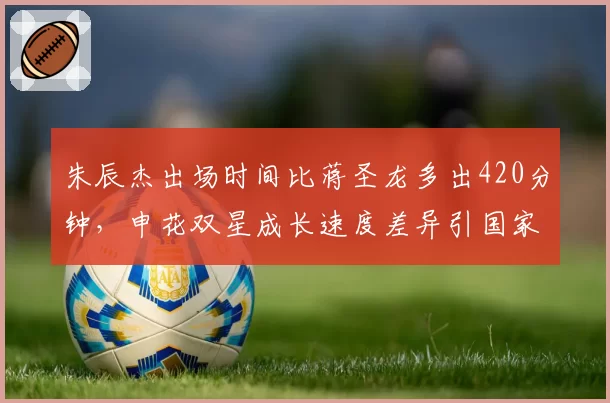 朱辰杰出场时间比蒋圣龙多出420分钟,申花双星成长速度差异引国家队选人争议