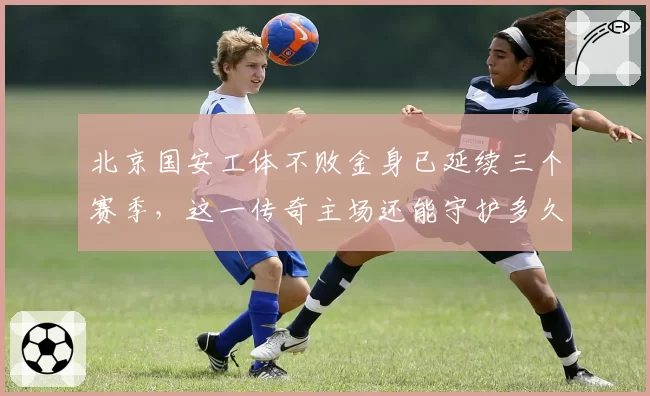 北京国安工体不败金身已延续三个赛季,这一传奇主场还能守护多久?