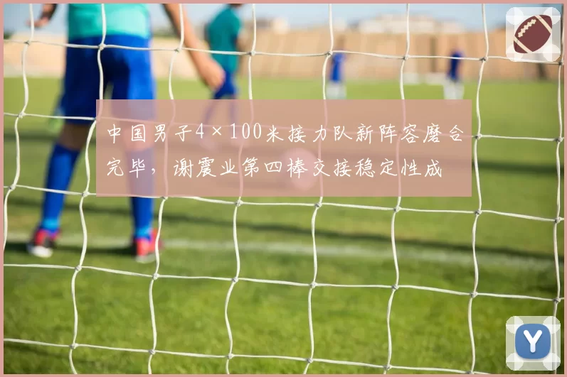 中国男子4×100米接力队新阵容磨合完毕，谢震业第四棒交接稳定性成为破38秒的关键