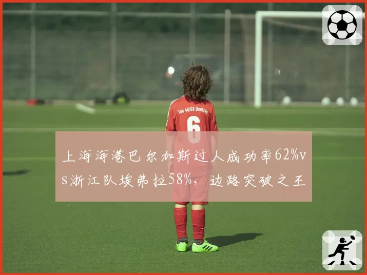 上海海港巴尔加斯过人成功率62%vs浙江队埃弗拉58%,边路突破之王数据对决