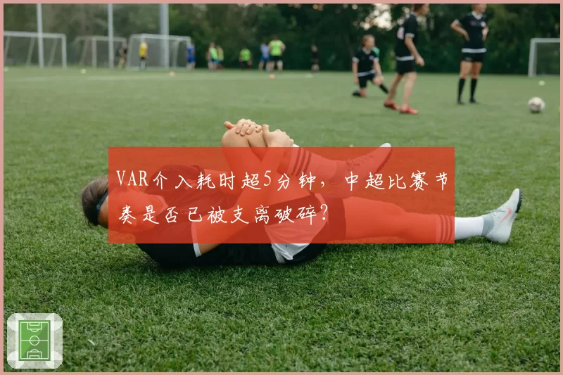 VAR介入耗时超5分钟，中超比赛节奏是否已被支离破碎？