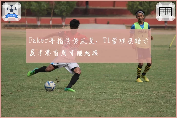 Faker手指伤势反复,T1管理层暗示夏季赛首周可能轮换