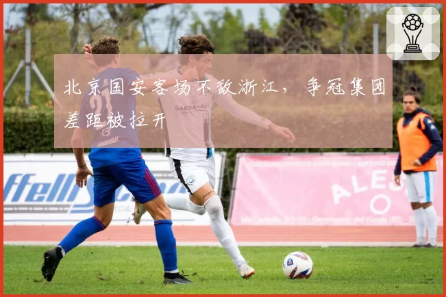 北京国安客场不敌浙江，争冠集团差距被拉开