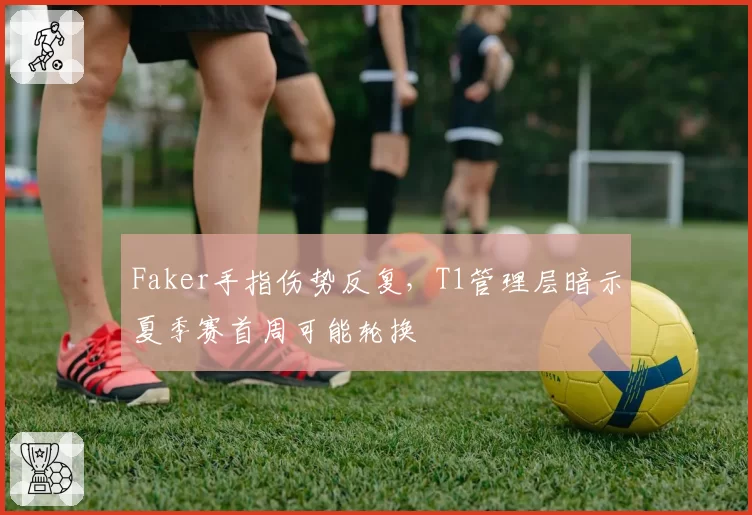 Faker手指伤势反复,T1管理层暗示夏季赛首周可能轮换