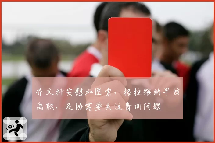 乔文科安慰加图索,格拉维纳早该离职,足协需要关注青训问题