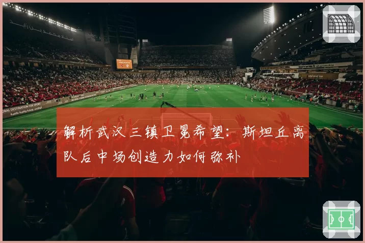 解析武汉三镇卫冕希望：斯坦丘离队后中场创造力如何弥补