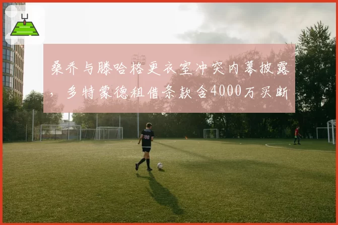 桑乔与滕哈格更衣室冲突内幕披露，多特蒙德租借条款含4000万买断选项