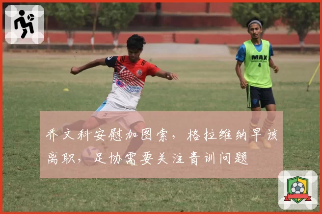 乔文科安慰加图索，格拉维纳早该离职，足协需要关注青训问题