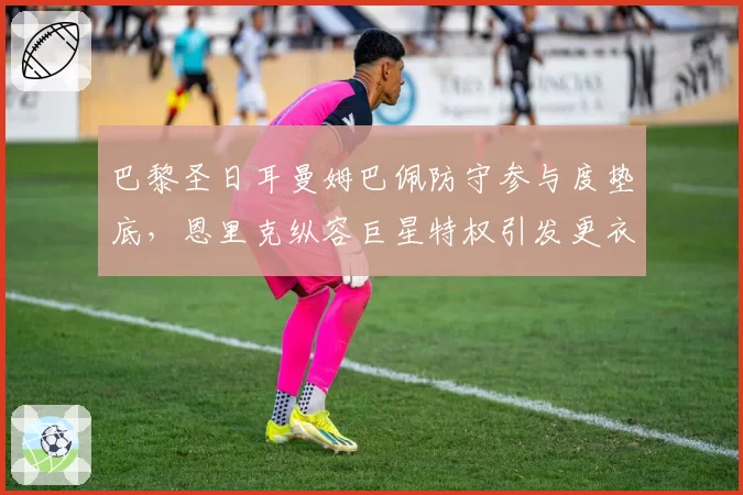 巴黎圣日耳曼姆巴佩防守参与度垫底，恩里克纵容巨星特权引发更衣室矛盾