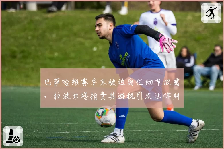 巴萨哈维赛季末被迫离任细节披露,拉波尔塔指责其避税引发法律纠纷