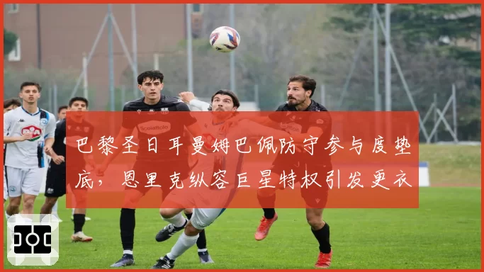 巴黎圣日耳曼姆巴佩防守参与度垫底，恩里克纵容巨星特权引发更衣室矛盾