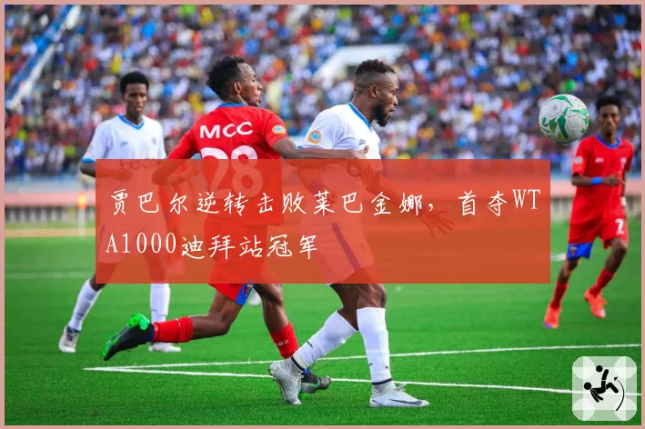 贾巴尔逆转击败莱巴金娜，首夺WTA1000迪拜站冠军
