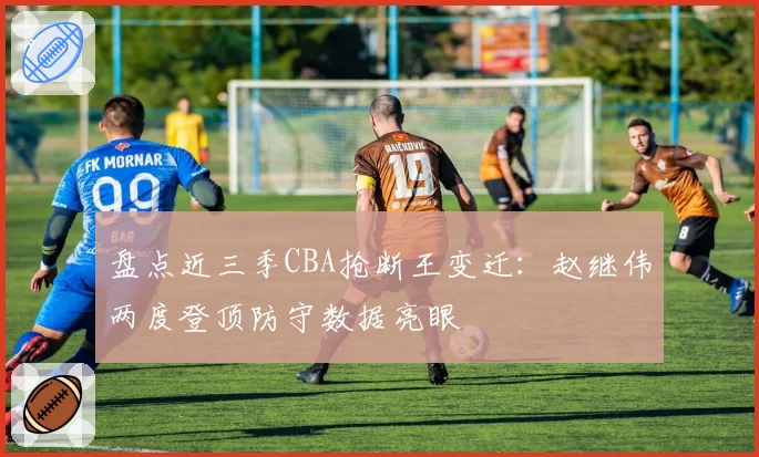 盘点近三季CBA抢断王变迁：赵继伟两度登顶防守数据亮眼