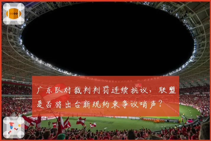 广东队对裁判判罚连续抗议,联盟是否将出台新规约束争议哨声?